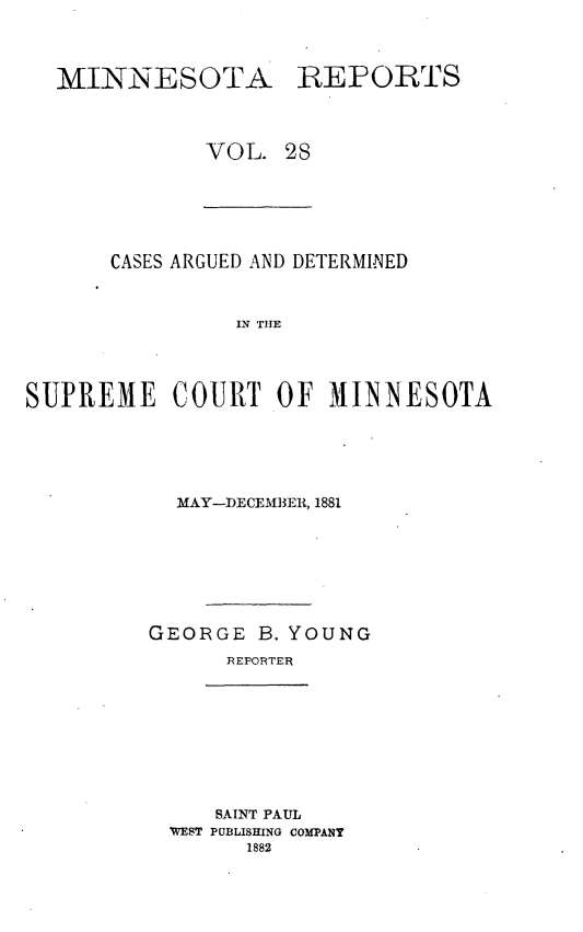 handle is hein.statereports/minrcadscm0028 and id is 1 raw text is: MINNESOTA

REPORTS

VOL. 28

CASES ARGUED AND DETERMINED
IN TIE
SUPREME COURT OF MINN~ESOTA

MAY-DECEMBER, 1881
GEORGE B. YOUNG
REPORTER

SAINT PAUL
WEST PUBLISHING COMPANY
1882


