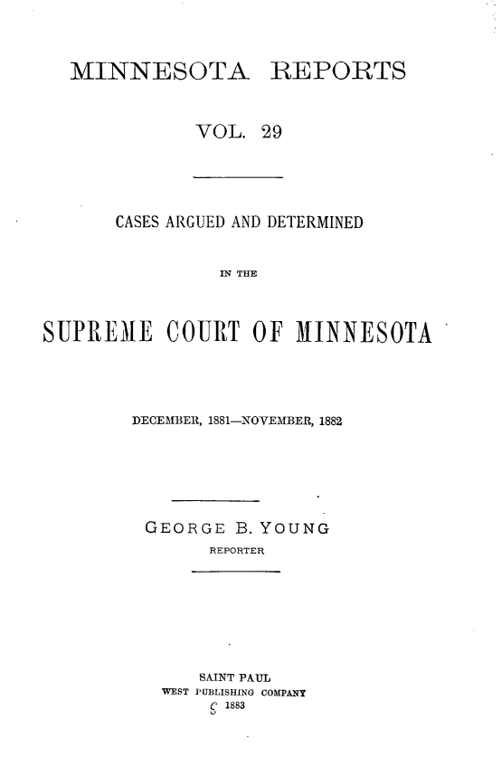 handle is hein.statereports/minrcadscm0029 and id is 1 raw text is: MINNESOTA

REPORTS

VOL. 29

CASES ARGUED AND DETERMINED
IN THE
SUPREMIE COURT OF MINNESOTA

DECEMBER, 1881-NOVEMBER, 1882
GEORGE B. YOUNG
REPORTER

SAINT PAUL
WEST PUBLISHING COMPANY
C 1883


