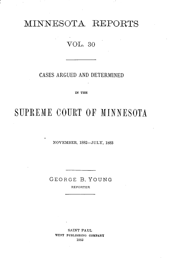 handle is hein.statereports/minrcadscm0030 and id is 1 raw text is: MINNESOTA REPORTS
VOL. 30

CASES ARGUED AND DETERMINED
INET H I
SUPREMIE COURT OF MI1NNESOTA

NOVEMBER, 1882-JULY, 1883
GEORGE B. YOUNG
REPORTER

SAINT PAUL
WEST PUBLISHING COMPANY
1883


