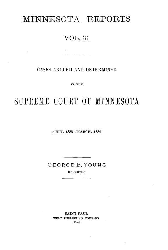 handle is hein.statereports/minrcadscm0031 and id is 1 raw text is: MINNESOTA

REPORTS

VOL. 31

CASES ARGUED AND DETERMINED
IN THE
SUPREME COURT OF MINNESOTA

JULY, 1883-MARCH, 1884
GEORGE B. YOUNG
REPORTER

SAINT PAUL
WEST PUBLISHING COMPANY
1884


