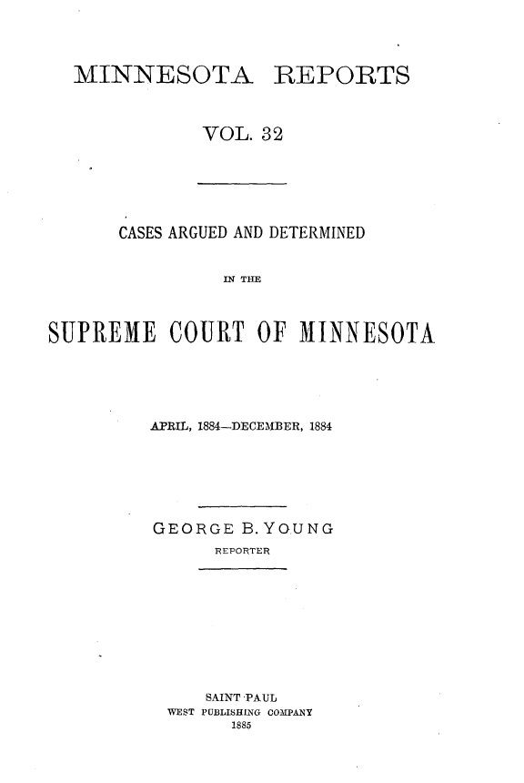 handle is hein.statereports/minrcadscm0032 and id is 1 raw text is: MINNESOTA

REPORTS

VOL. 32

CASES ARGUED AND DETERMINED
IN TM
SUPREME COURT OF MINNESOTA

APRIL, 1884-DECEMBER, 1884
GEORGE B.YGUNG
REPORTER

SAINT PAUL
WEST PUBLISHING COMPANY
1885


