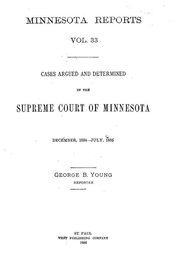 handle is hein.statereports/minrcadscm0033 and id is 1 raw text is: MINNESOTA REPORTS
YOL. 33

CASES ARGUED AND DETERMINED
IN T  INh
SUPREME COURT OF MIINNESOTA

DECEMBER, 1884-JULY, 1885
GEORGE B. YOUNG
REPORTER
ST. PAUL
WET PUBLISHING COMPANY
1886


