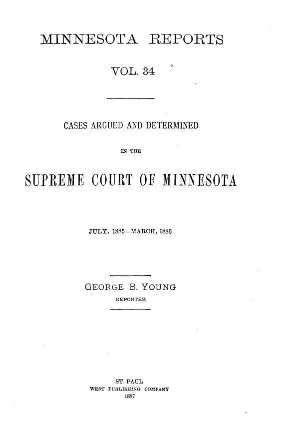 handle is hein.statereports/minrcadscm0034 and id is 1 raw text is: MINNESOTA

REPORTS

VOL. 34

CASES ARGUED AND DETERMINED
SN TM
SUPREME COURT OF M1INNESOTA

JULY, 1885-MARCH, 1886
GEORGE B. YOUNG
REPORTER

ST. PAUL
WEST PUBLISHING COMPANY
1887


