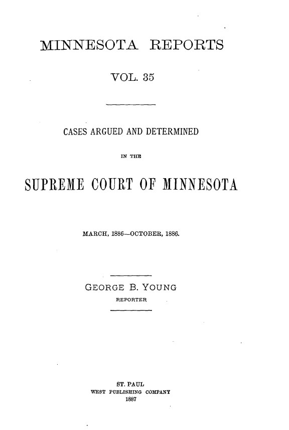 handle is hein.statereports/minrcadscm0035 and id is 1 raw text is: MINNESOTA REPORTS
VOL. 35

CASES ARGUED AND DETERMINED
IN TFM
SUPREME COURT OF MINNESOTA

MARCH, 1886-OCTOBER, 1886.
GEORGE B. YOUNG
REPORTER
ST. PAUL
WEST PUBLISHING COMPANY
1887


