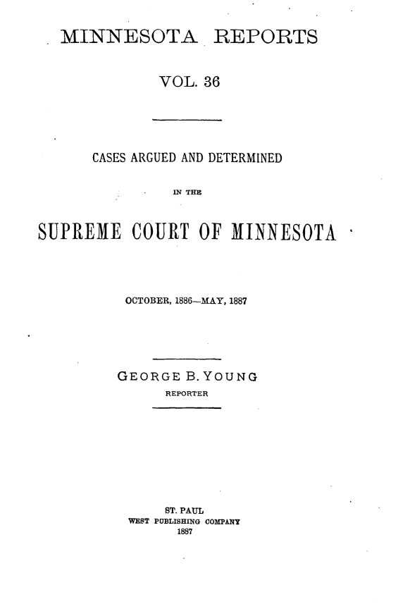 handle is hein.statereports/minrcadscm0036 and id is 1 raw text is: MINNESOTA REPORTS
VOL. 36

CASES ARGUED AND DETERMINED
IN THE
SUPREME COURT OF MINNESOTA

OCTOBER, 1886-MAY, 1887
GEORGE B.YOUNG
REPORTER

ST. PAUL
WEST PUBLISHING COMPANY
1887


