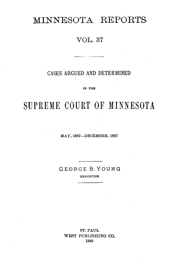handle is hein.statereports/minrcadscm0037 and id is 1 raw text is: MINNESOTA REPORTS
VOL. 37

CASES ARGUED AND DETERMINED
IN TM
SUPREME COURT OF M1INNESOTA

MAY, 1887-DECEMBER, 1887
GEORGE B. YOUNG
REPORTER

ST. PAUL
WEST PUBLISHING CO.
1888


