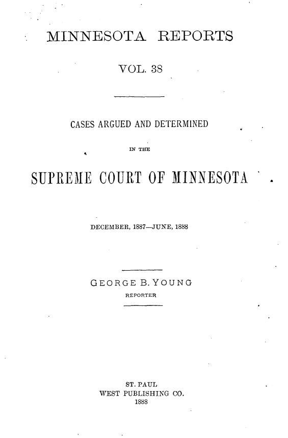 handle is hein.statereports/minrcadscm0038 and id is 1 raw text is: MINNESOTA

REPORTS

VOL. 38

CASES ARGUED AND DETERMINED
IN THE
SUPREME COURT OF MINNESOTA

DECEMBER, 1887-JUNE, 1888
GEORGE B.YOUNG
REPORTER

ST. PAUL
WEST PUBLISHING CO.
1888


