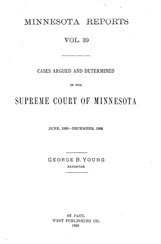handle is hein.statereports/minrcadscm0039 and id is 1 raw text is: MINNESOTA

REPORTS

VOL. 39

CASES ARGUED AND DETERMINED
IN TIE
SUPREME COURT OF MINNESOTA

JUNE, 1888-DECEMBER, 1888
GEORGE B.YOUNG
REPORTER

ST. PAUL
WEST PUBLISHING CO.
1889


