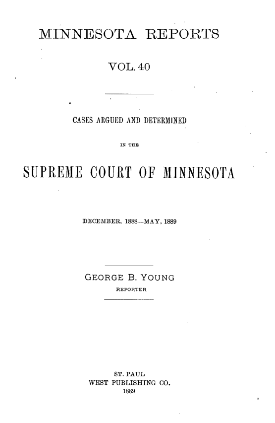handle is hein.statereports/minrcadscm0040 and id is 1 raw text is: MINNESOTA REPORTS
VOL. 40

CASES ARGUED AND DETERMINED
ISE  THE
SUPREMIE COURT OF MXINNESOTA

DECEMBER, 1888-MAY, 1889
GEORGE B. YOUNG
REPORTER
ST. PAUL
WEST PUBLISHING CO.
1889


