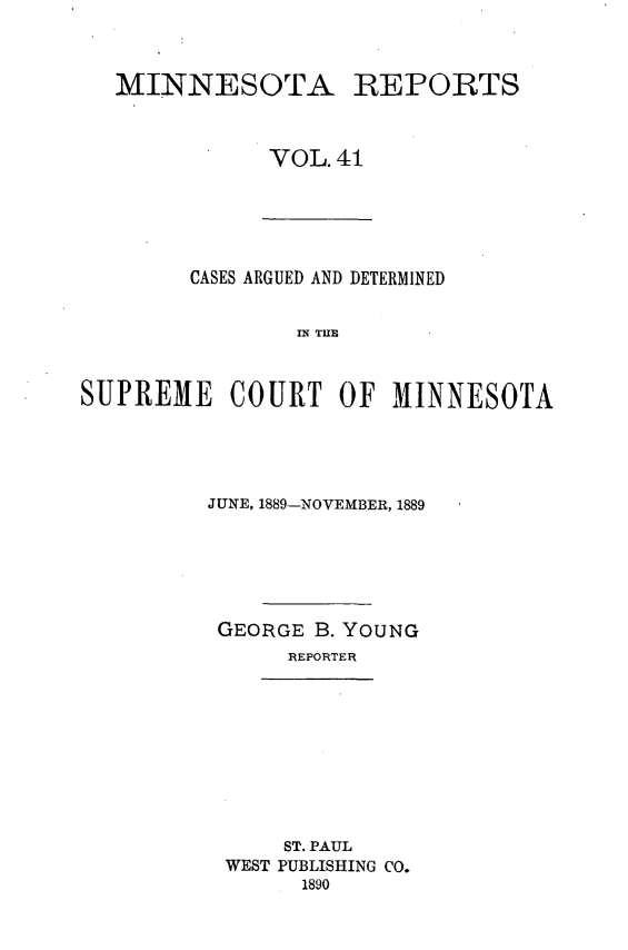 handle is hein.statereports/minrcadscm0041 and id is 1 raw text is: MINNESOTA REPORTS
VOL. 41

CASES ARGUED AND DETERMINED
S E C   TOT
SUPREME COURT OF M1INNESOTA

JUNE, 1889-NOVEMBER, 1889
GEORGE B. YOUNG
REPORTER

ST. PAUL
WEST PUBLISHING CO.
1890


