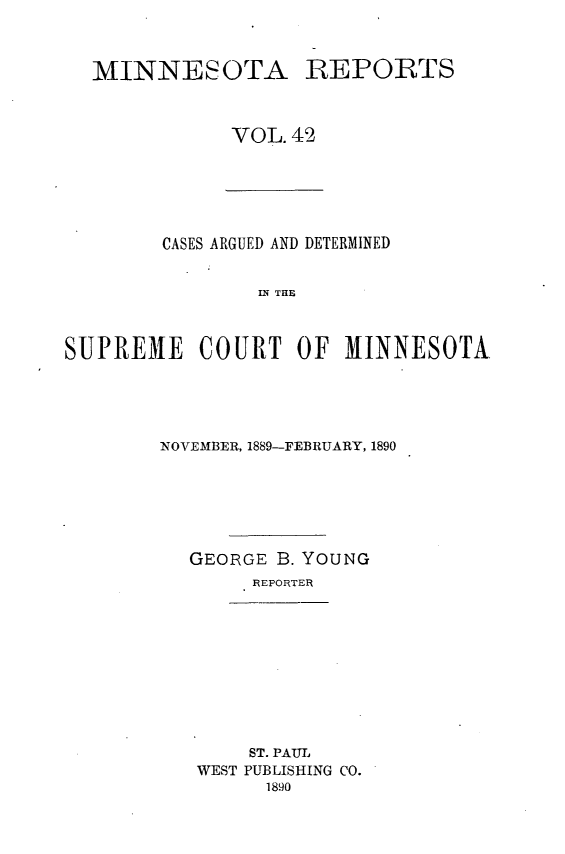 handle is hein.statereports/minrcadscm0042 and id is 1 raw text is: MINNESOTA

REPORTS

VOL.42

CASES ARGUED AND DETERMINED
IN THE
SUPREME COURT OF MINNESOTA.

NOVEMBER, 1889-FEBRUARY, 1890
GEORGE B. YOUNG
REPORTER

ST. PAUL
WEST PUBLISHING CO.
1890


