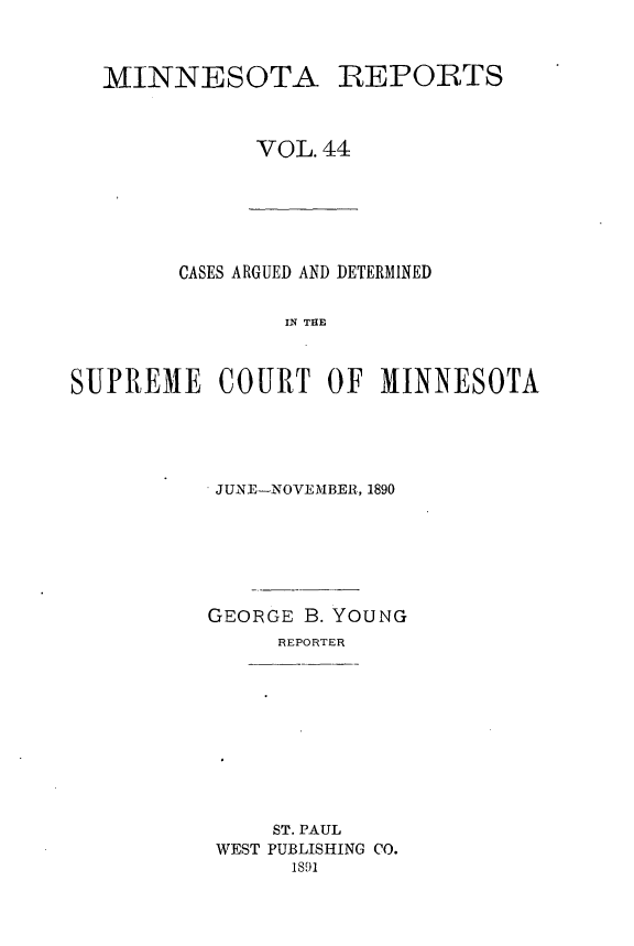 handle is hein.statereports/minrcadscm0044 and id is 1 raw text is: MINNESOTA

REPORTS

VOL. 44

CASES ARGUED AND DETERMINED
IN THE
SUPREME COURT OF MINNESOTA

JUNE-NOVEMBER, 1890
GEORGE B. YOUNG
REPORTER

ST. PAUL
WEST PUBLISHING CO.
1S91


