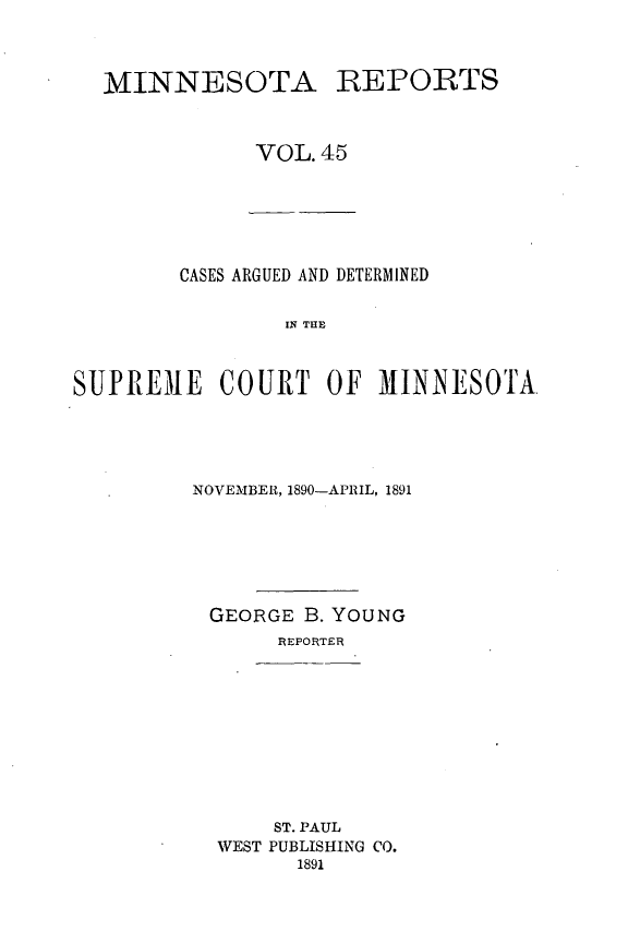 handle is hein.statereports/minrcadscm0045 and id is 1 raw text is: MINNESOTA REPORTS
VOL.45

CASES ARGUED AND DETERMINED
IN THE
SUPREME COURT OF MINNESOTA

NOVEMBER, 1890-APRIL, 1891
GEORGE B. YOUNG
REPORTER

ST. PAUL
WEST PUBLISHING CO.
1891


