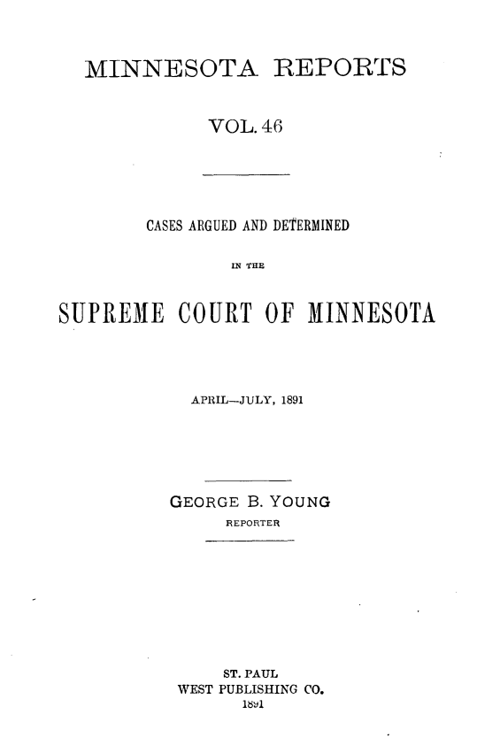 handle is hein.statereports/minrcadscm0046 and id is 1 raw text is: MINNESOTA

REPORTS

VOL.46

CASES ARGUED AND DETERMINED
S E C  THE
SUPREM1E COURT OF M1INNESOTA

APRIL-JULY, 1891
GEORGE B. YOUNG
REPORTER

ST. PAUL
WEST PUBLISHING CO.
1&1


