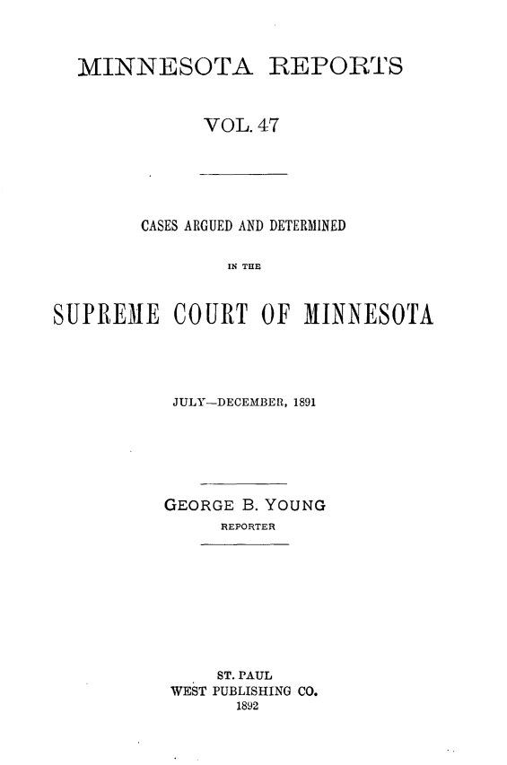 handle is hein.statereports/minrcadscm0047 and id is 1 raw text is: MINNESOTA

REPORTS

VOL. 47

CASES ARGUED AND DETERMINED
IN THE
SUPREME COURT OF MINNESOTA

JULY-DECEMBER, 1891
GEORGE B. YOUNG
REPORTER

ST. PAUL
WEST PUBLISHING CO.
1892


