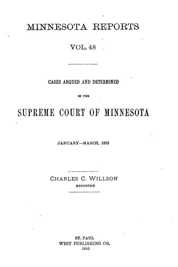 handle is hein.statereports/minrcadscm0048 and id is 1 raw text is: 1MINNESOTA

REPORTS

VOL.48

CASES ARGUED AND DETERMINED
SE  TEM
SUPREME COURT OF MINNESOTA

JANUARY-MARCH, 1892
CHARLES C. WILLSON
REPORTER

ST. PAUL
WEST PUBLISHING CO.
1893



