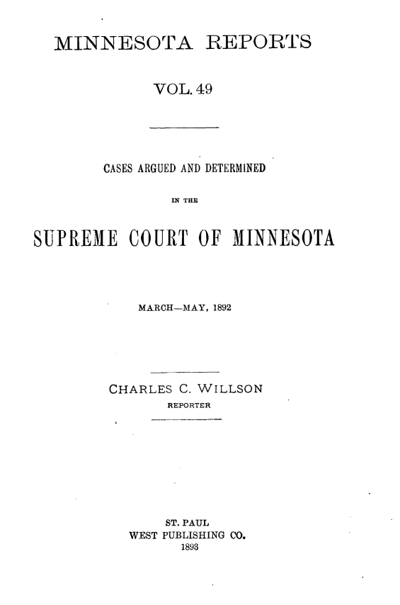 handle is hein.statereports/minrcadscm0049 and id is 1 raw text is: MINNESOTA REPORTS
VOL. 49

CASES ARGUED AND DETERMINED
S E C   TOT
SUPREME COURT OF MINNESOTA

MARCH-MAY, 1892
CHARLES C. WILLSON
REPORTER

ST. PAUL
WEST PUBLISHING CO.
1893


