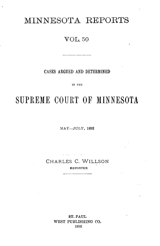 handle is hein.statereports/minrcadscm0050 and id is 1 raw text is: MINNESOTA REPORTS
VOL. 50
CASES ARGUED AND DETERMINED
IN TUE
SUPREME COURT OF MINNESOTA

MAY-JULY, 1892
CHARLES C. WILLSON
REPORTER
ST. PAUL
WEST PUBLISHING CO.
1893


