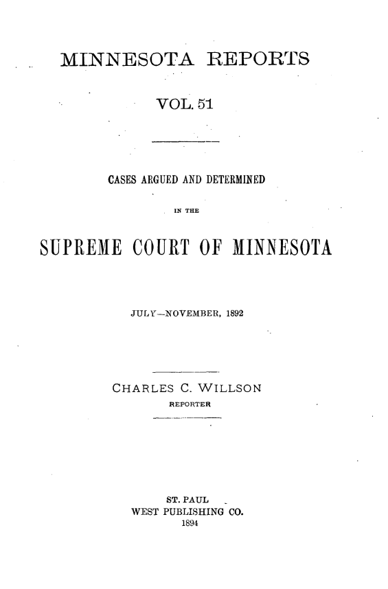 handle is hein.statereports/minrcadscm0051 and id is 1 raw text is: MINNESOTA REPORTS
VOL. 51

CASES ARGUED AND DETERMINED
IN THE
SUPREME COURT OF MINNESOTA

JULY-NOVEMBER, 1892
CHARLES C. WILLSON
REPORTER

ST. PAUL
WEST PUBLISHING CO.
1894


