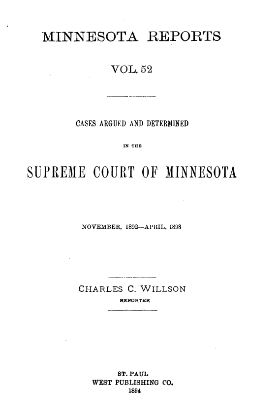 handle is hein.statereports/minrcadscm0052 and id is 1 raw text is: MINNESOTA REPORTS
VOL. 52

CASES ARGUED AND DETERMINED
IN THE
SUPR1EME COURT OF MINNESOTA

NOVEMBER. 1892-APIUL, 1893
CHARLES C. WILLSON
REPORTER
ST. PAUL
WEST PUBLISHING CO.
1894


