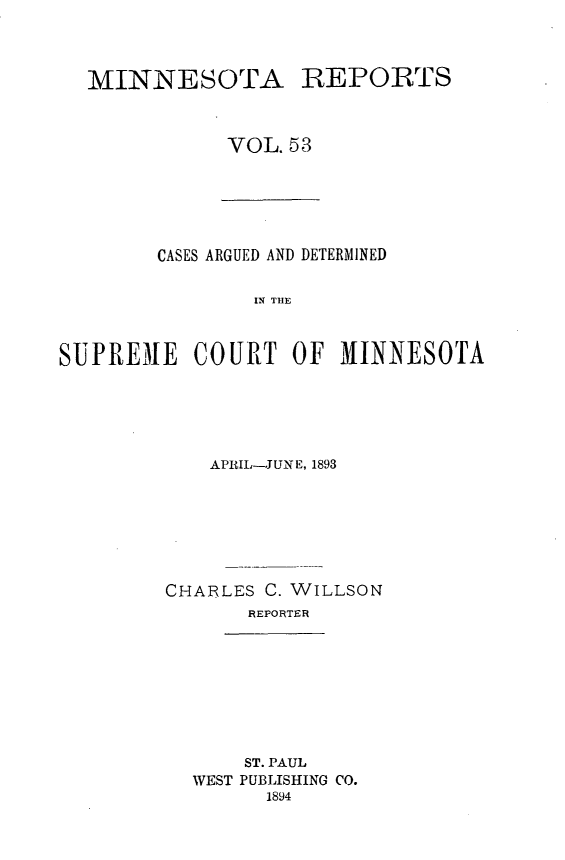 handle is hein.statereports/minrcadscm0053 and id is 1 raw text is: MINNESOTA

REPORTS

VOL. 53

CASES ARGUED AND DETERMINED
IN THE
SUPREMAE COURT OF MIINNESOTA

APRIL-JUNE, 1893
CHARLES C. WILLSON
REPORTER

ST. PAUL
WEST PUBLISHING CO.
1894


