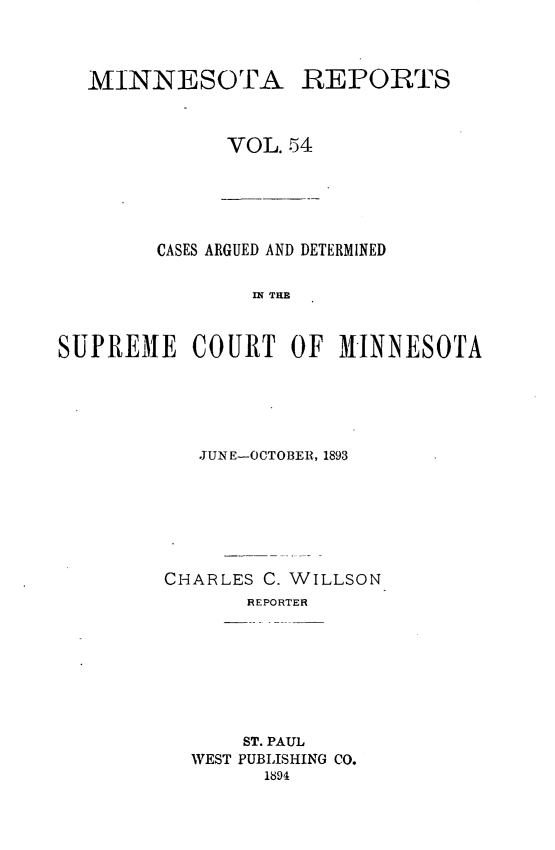handle is hein.statereports/minrcadscm0054 and id is 1 raw text is: MINNESOTA REPORTS
VOL. 54

CASES ARGUED AND DETERMINED
Si TO
SUPREME COURT OF M1INNESOTA

JUNE-OCTOBER, 1893
CHARLES C. WILLSON
REPORTER
ST. PAUL
WEST PUBLISHING CO.
1894


