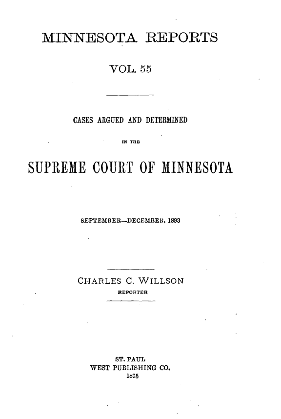 handle is hein.statereports/minrcadscm0055 and id is 1 raw text is: MINNESOTA REPORTS
VOL. 55

CASES ARGUED AND DETERMINED
IS TOT
SUPREME COURT OF MINNESOTA

SEPTEMBER--DECEMBER, 1893
CHARLES C. WILLSON
REPORTER

ST. PAUL
WEST PUBLISHING CO.
1606


