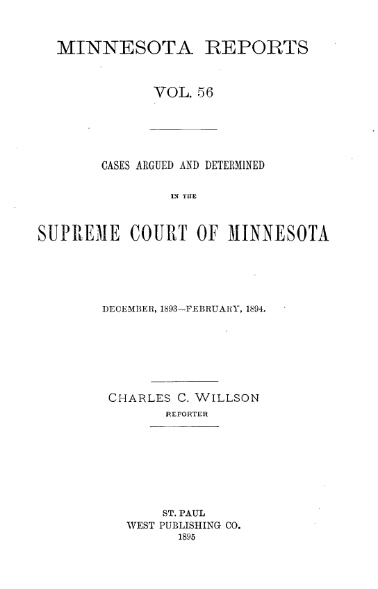 handle is hein.statereports/minrcadscm0056 and id is 1 raw text is: MINNESOTA REPORTS
VOL. 56
CASES ARGUED AND DETERMINED
IN TE
SUPREME COURT OF MINNESOTA

DECEMBER, 1893-FEBRUARY, 1894.
CHARLES C. WILLSON
REPORTER

ST. PAUL
WEST PUBLISHING CO.
1895


