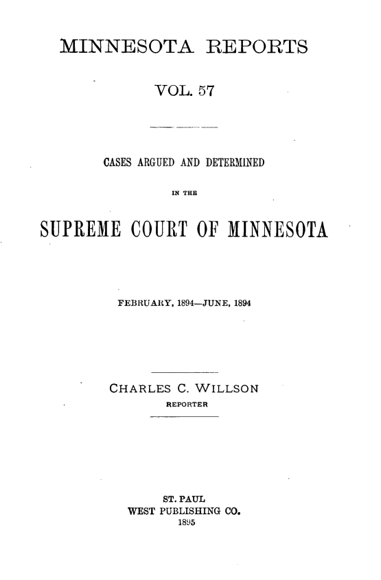 handle is hein.statereports/minrcadscm0057 and id is 1 raw text is: MINNESOTA REPORTS
VOL. 57
CASES ARGUED AND DETERMINED
IN THO
SUPREME COURT OF MINNESOTA

FEBRUARY, 1894-JUNE, 1894
CHARLES C. WILLSON
REPORTER

ST. PAUL
WEST PUBLISHING CO.
1895


