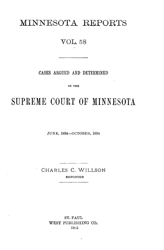 handle is hein.statereports/minrcadscm0058 and id is 1 raw text is: MINNESOTA REPORTS
VOL. 58

CASES ARGUED AND DETERMINED
IN THE
SUPREME COURT OF MINNESOTA

JUNE, 1894-OCTOBER, 1894
CHARLES C. WILLSON
REPORTER

ST. PAUL
WEST PUBLISHING CO.
18'5


