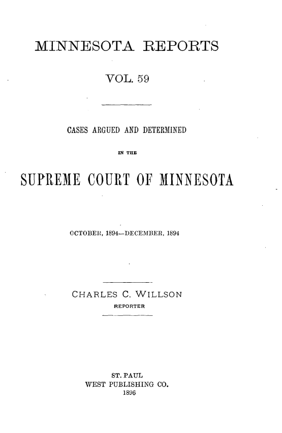 handle is hein.statereports/minrcadscm0059 and id is 1 raw text is: MINNESOTA REPORTS
VOL. 59

CASES ARGUED AND DETERMINED
SE  TOE
SUPREME COURT OF MINNESOTA

OCTOBER, 1894-DECEMJBER, 1894
CHARLES C. WILLSON
REPORTER
ST. PAUL
WEST PUBLISHING CO.
1896


