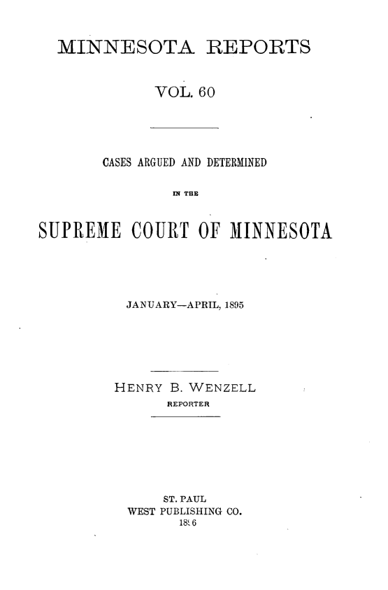 handle is hein.statereports/minrcadscm0060 and id is 1 raw text is: MINNESOTA REPORTS
VOL. 60

CASES ARGUED AND DETERMINED
S E C   TE
SUHREME COURT OF MINNESOTA

JANUARY-APRIL, 1895
HENRY B. WENZELL
REPORTER

ST. PAUL
WEST PUBLISHING CO.
18i6


