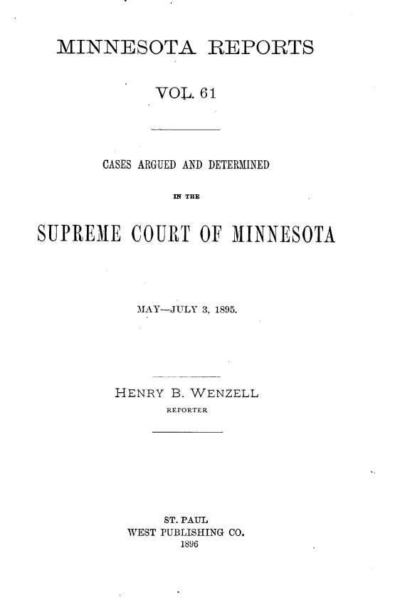 handle is hein.statereports/minrcadscm0061 and id is 1 raw text is: MINNESOTA REPORTS
VOL. 61

CASES ARGUED AND DETERMINED
S E C   THE
SUPREME COURT OF M1INNESOTA

MAY-JULY 3, 1895.
HENRY B. WENZELL
REPORTER

ST. PAUL
WEST PUBLISHING CO.
1896


