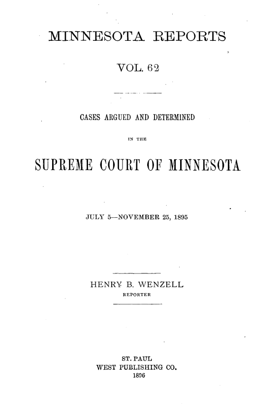 handle is hein.statereports/minrcadscm0062 and id is 1 raw text is: MINNESOTA REPORTS
VOL. 62

CASES ARGUED AND DETERMINED
TN NEE
SUPREME COURT OF MINNESOTA

JULY 5-NOVEMBER 25, 1895
HENRY B. WENZELL
REPORTER

ST. PAUL
WEST PUBLISHING CO.
1896



