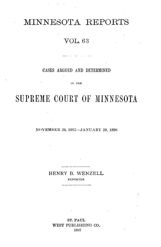 handle is hein.statereports/minrcadscm0063 and id is 1 raw text is: MINNESOTA REPORTS
VOL. 63
CASES ARGUED AND DETERMINED
IS  TE
SUPREME COURT OF MINNESOTA

NOVEMBER 26, 1895--JANUARY 28, 1896
HENRY B. WENZELL
REPORTER

ST. PAUL
WEST PUBLISHING CO.
1897


