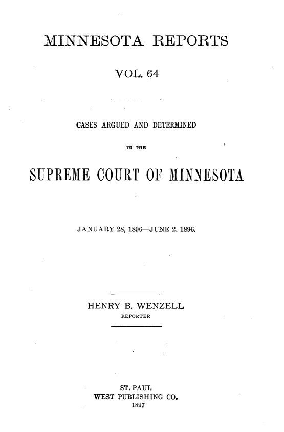 handle is hein.statereports/minrcadscm0064 and id is 1 raw text is: MINNESOTA REPORTS
VOL. 64

CASES ARGUED AND DETERMINED
SN THE
SUPREME COURT OF M1INNESOTA

JANUARY 28, 1896-JUNE 2, 1896.
HENRY B. WENZELL
REPORTER
*       ST. PAUL
WEST PUBLISHING CO.
1897


