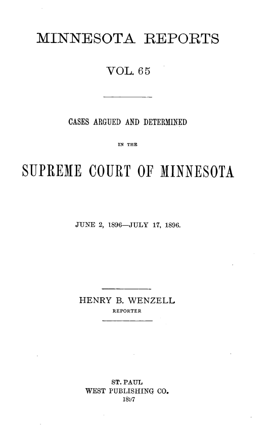 handle is hein.statereports/minrcadscm0065 and id is 1 raw text is: MINNESOTA REPORTS
VOL. 6 5

CASES ARGUED AND DETERMINED
IN THE
SUPREME COURT OF MINNESOTA

JUNE 2, 1896-JULY 17, 1896.
HENRY B. WENZELL
REPORTER
ST. PAUL
WEST PUBLISHING CO.
18!7


