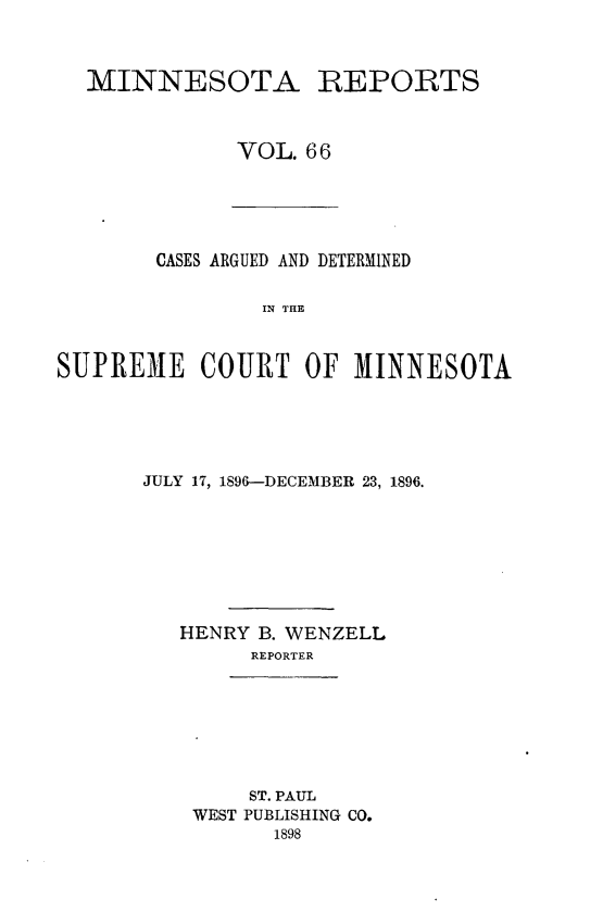 handle is hein.statereports/minrcadscm0066 and id is 1 raw text is: MINNESOTA REPORTS
VOL. 66

CASES ARGUED AND DETERMINED
IN THE
SUPREME COURT OF MINNESOTA

JULY 17, 1896-DECEMBER 23, 1896.
HENRY B. WENZELL
REPORTER
ST. PAUL
WEST PUBLISHING CO.
1898


