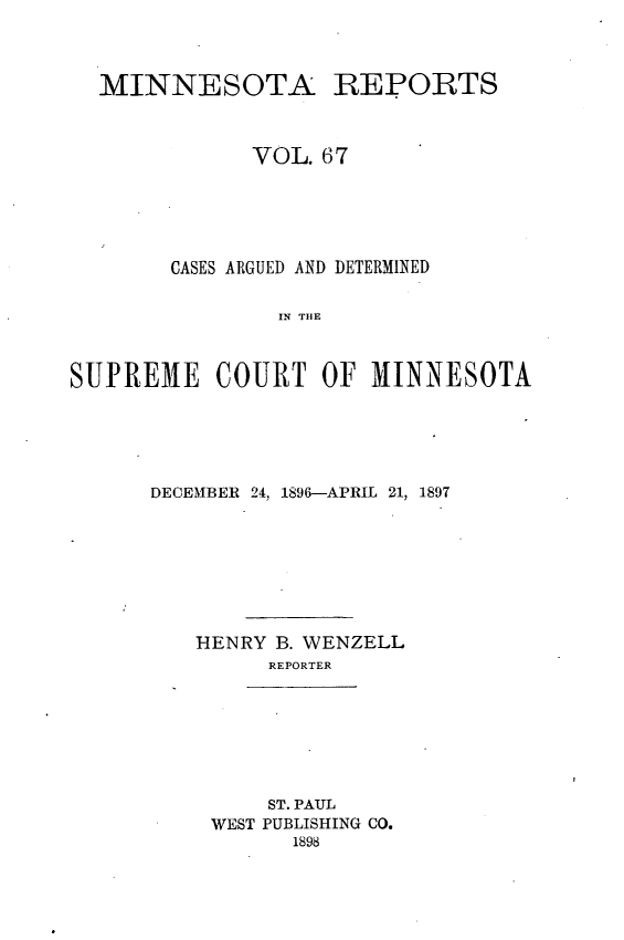 handle is hein.statereports/minrcadscm0067 and id is 1 raw text is: MINNESOTA REPORTS
VOL. 67
CASES ARGUED AND DETERMINED
IN TIE
SUPREME COURT OF MINNESOTA

DECEMBER 24, 1896-APRIL 21, 1897
HENRY B. WENZELL
REPORTER
ST. PAUL
WEST PUBLISHING CO.
1898


