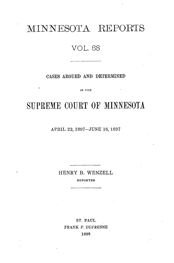 handle is hein.statereports/minrcadscm0068 and id is 1 raw text is: 



MIINNESOTA REPORTS


            VOL. 68


     CASES ARGUED AND DETERMINED

               IN TIlE


SUPREME COURT OF MINNESOTA


APRIL 22, 1897-JUNE 16, 1897







  HENRY B. WENZELL
       REPORTER


   ST. PAUL
FRANK P. DUFRESNE
     1898


