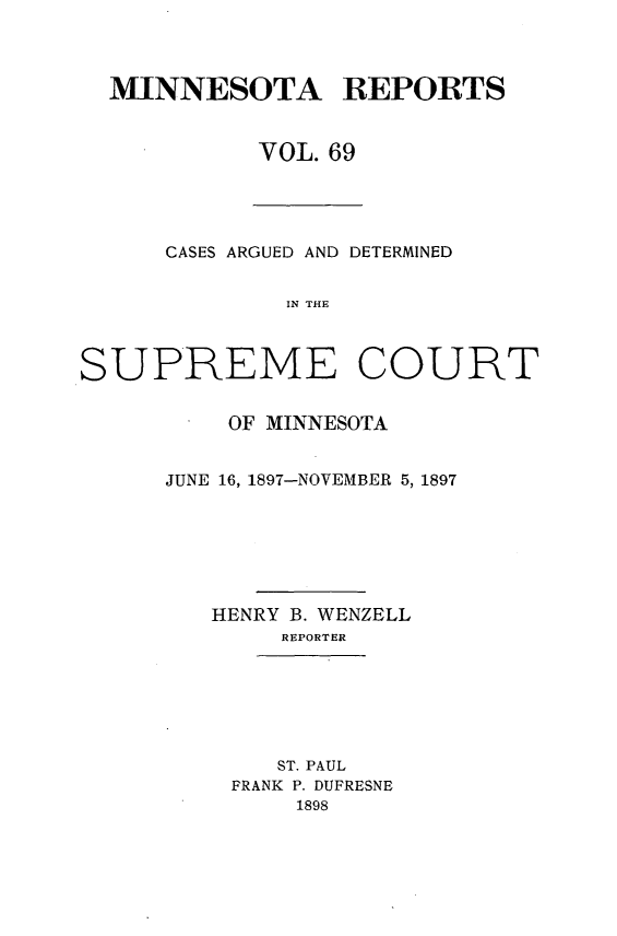handle is hein.statereports/minrcadscm0069 and id is 1 raw text is: MINNESOTA REPORTS
VOL. 69

CASES ARGUED AND DETERMINED
IN THE
SUPREME COURT

OF MINNESOTA
JUNE 16, 1897-NOVEMBER 5, 1897
HENRY B. WENZELL
REPORTER
ST. PAUL
PRANK P. DUFRESNE
1898


