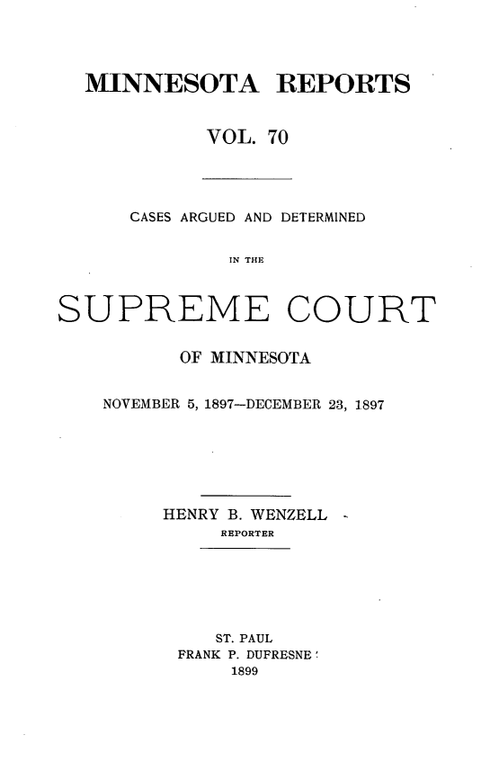 handle is hein.statereports/minrcadscm0070 and id is 1 raw text is: MINNESOTA REPORTS
VOL. 70

CASES ARGUED AND DETERMINED
IN THE
SUPREME COURT

OF MINNESOTA
NOVEMBER 5, 1897-DECEMBER 23, 1897
HENRY B. WENZELL -
REPORTER
ST. PAUL
FRANK P. DUFRESNE'
1899


