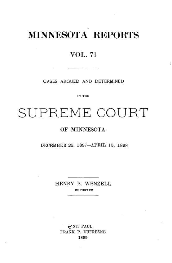 handle is hein.statereports/minrcadscm0071 and id is 1 raw text is: MINNESOTA REPORTS
VOL. 71

CASES ARGUED AND DETERMINED
IN THE
SUPREME COURT

OF MINNESOTA
DECEMBER 25, 1897-APRIL 15, 1898
HENRY B. WENZELL
REPORTER

, ST. PAUL
FRANK P. DUFRESNE
1899


