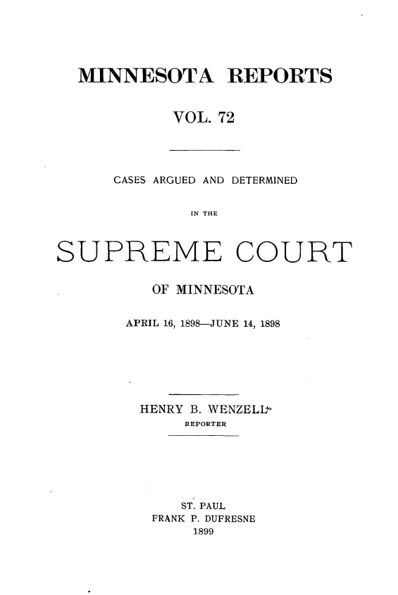handle is hein.statereports/minrcadscm0072 and id is 1 raw text is: MINNESOTA REPORTS
VOL. 72

CASES ARGUED AND DETERMINED
SN THE
SUPREME COURT

OF MINNESOTA
APRIL 16, 1898-JUNE 14, 1898
HENRY B. WENZELL-
REPORTER
ST. PAUL
FRANK P. DUFRESNE
1899


