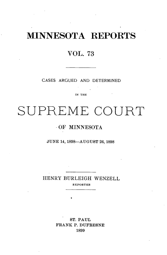 handle is hein.statereports/minrcadscm0073 and id is 1 raw text is: MINNESOTA REPORTS
VOL. 73

CASES ARGUED AND DETERMINED
IN THE
SUPREME COURT

* OF MINNESOTA
JUNE 14, 1898-AUGUST 26, 1898
HENRY BURLEIGH WENZELL
REPORTER

ST. PAUL
FRANK P. DUFRESNE
1899


