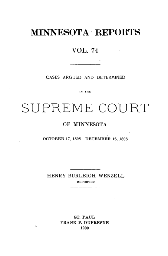 handle is hein.statereports/minrcadscm0074 and id is 1 raw text is: MINNESOTA REPORTS
VOL. 74

CASES ARGUED AND DETERMINED
IN THE
SUPREME COURT

OF MINNESOTA
OCTOBER 17, 1898-DECEMBER 16, 1898
HENRY BURLEIGH WENZELL
REPORTER
ST. PAUL
FRANK P. DUFRESNE
1900


