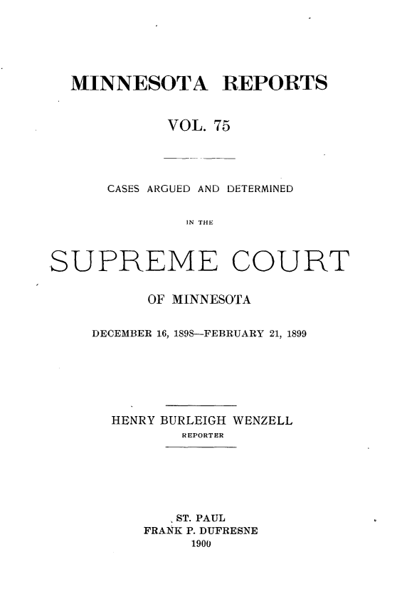handle is hein.statereports/minrcadscm0075 and id is 1 raw text is: MINNESOTA REPORTS
VOL. 75
CASES ARGUED AND DETERMINED
IN THE
SUPREME COURT

OF MINNESOTA
DECEMBER 16, 189S-FEBRUARY 21, 1899
HENRY BURLEIGH WENZELL
REPORTER
ST. PAUL
FRANK P. DUFRESNE
1900


