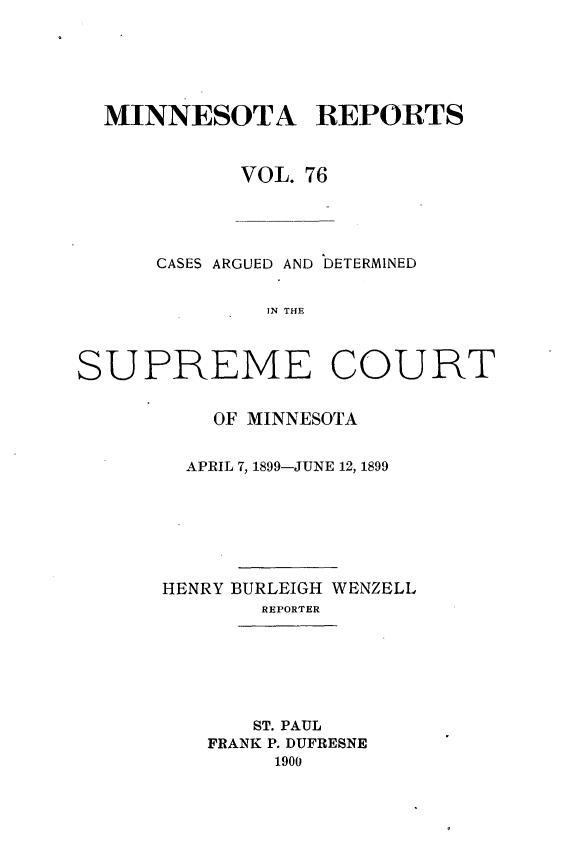 handle is hein.statereports/minrcadscm0076 and id is 1 raw text is: MINNESOTA REPORTS
VOL. 76
CASES ARGUED AND DETERMINED
IN THE
SUPREME COURT

OF MINNESOTA
APRIL 7, 1899-JUNE 12, 1899
HENRY BURLEIGH WENZELL
REPORTER
ST. PAUL
FRANK P. DUFRESNE
1900


