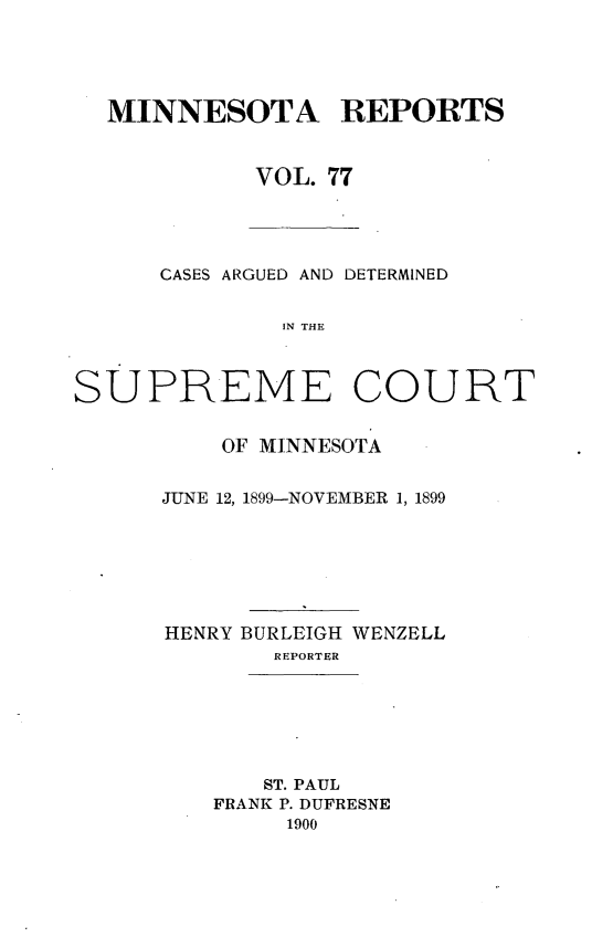 handle is hein.statereports/minrcadscm0077 and id is 1 raw text is: MINNESOTA REPORTS
VOL. 77

CASES ARGUED AND DETERMINED
IN THE
SUPREME COURT

OF MINNESOTA
JUNE 12, 1899-NOVEMBER 1, 1899
HENRY BURLEIGH WENZELL
REPORTER
ST. PAUL
FRANK P. DUFRESNE
1900


