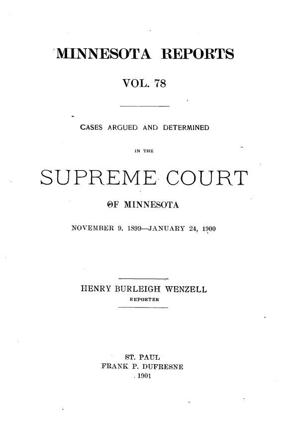 handle is hein.statereports/minrcadscm0078 and id is 1 raw text is: MINNESOTA REPORTS
VOL. 78

CASES ARGUED AND DETERMINED
IN THE
SUPREME COURT

OF MINNESOTA
NOVEMBER 9, 1899-JANUARY 24, 1900
HENRY BURLEIGH WENZELL
REPORTER
ST. PAUL
FRANK P. DUFRESNE
, 1901


